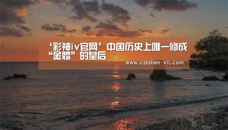 ‘彩神iv官网’中国历史上唯一修成“金婚”的皇后